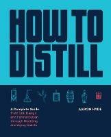 How to Distill: A Complete Guide from Still Design and Fermentation through Distilling and Aging Spirits - Aaron Hyde - cover