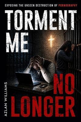 Torment Me No Longer: Exposing the Unseen Destruction of Pornography - Azlan Williams - cover