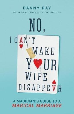 No, I Can't Make Your Wife Disappear: A Magician's Guide for a Magical Marriage: A Magician's Guide for a Magical Marriage - Danny Ray - cover