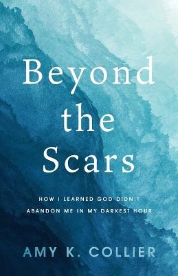 Beyond the Scars: How I Learned God Didn't Abandoned Me in My Darkest Hour - Amy K Collier - cover