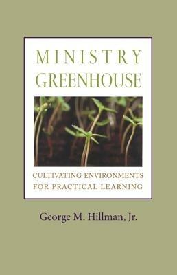 Ministry Greenhouse: Cultivating Environments for Practical Learning - George  M. Hillman, - cover