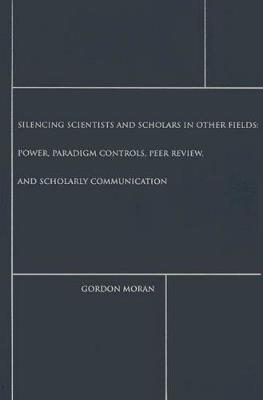 Silencing Scientists and Scholars in Other Fields: Power, Paradigm Controls, Peer Review, and Scholarly Communication - Gordon Moran - cover