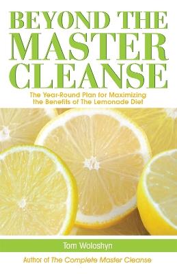Beyond The Master Cleanse: The Year-Round Plan for Maximizing the Benefits of The Lemonade Diet - Tom Woloshyn - cover