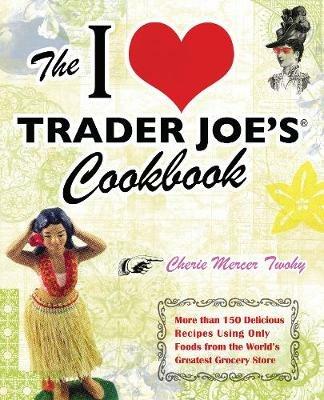 The I Love Trader Joe's Cookbook: More Than 150 Delicious Recipes Using Only Foods from the World's Greatest Grocery Store - Cherie Mercer Twohy - cover