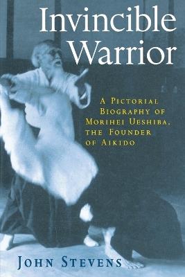 Invincible Warrior: A Pictorial Biography of Morihei Ueshiba, Founder of Aikido - John Stevens - cover