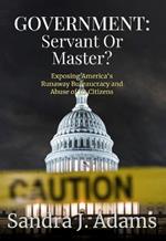 Government: Servant or Master?: Exposing America's Runaway Bureaucracy and Abuse of It's Citizens