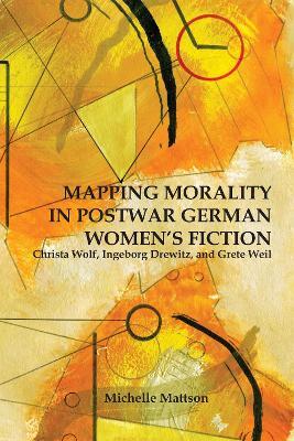Mapping Morality in Postwar German Women's Fiction: Christa Wolf, Ingeborg Drewitz, and Grete Weil - Michelle Mattson - cover