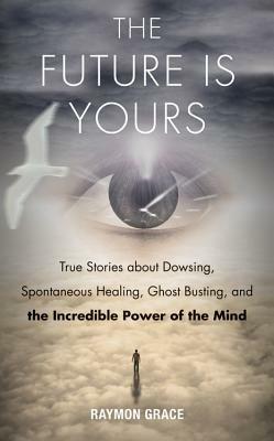 Future is Yours: True Stories About Dowsing, Spontaneous Healing, Ghost Busting, and the Incredible Power of the Mind - Raymon Grace - cover