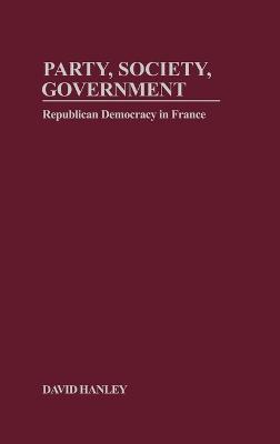 Party, Society, Government: Republican Democracy in France - David Hanley - cover