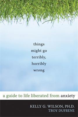 Things Might Go Terribly, Horribly Wrong: A Guide to Life Liberated from Anxiety - Kelly G. Wilson - cover