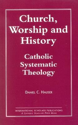 Church, Worship and History: Catholic Systematic Theology - Daniel C. Hauser - cover