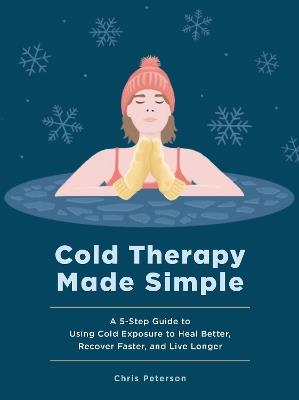 Cold Therapy Made Simple: A 5-Step Guide to Using Cold Exposure to Heal Better, Recover Faster, and Live Longer - Chris Peterson - cover