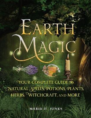 Earth Magic: Your Complete Guide to Natural Spells, Potions, Plants, Herbs, Witchcraft, and More - Marie D. Jones - cover