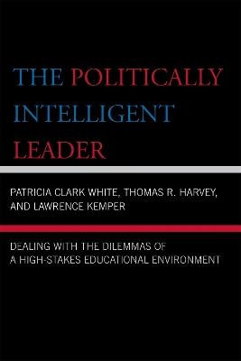 The Politically Intelligent Leader: Dealing with the Dilemmas of a High-Stakes Educational Environment - Patricia Clark White,Thomas R. Harvey,Lawrence Kemper - cover