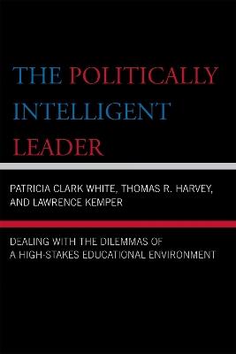 The Politically Intelligent Leader: Dealing with the Dilemmas of a High-Stakes Educational Environment - Patricia Clark White,Thomas R. Harvey,Lawrence Kemper - cover