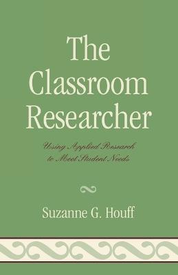 The Classroom Researcher: Using Applied Research to Meet Student Needs - Suzanne G. Houff - cover