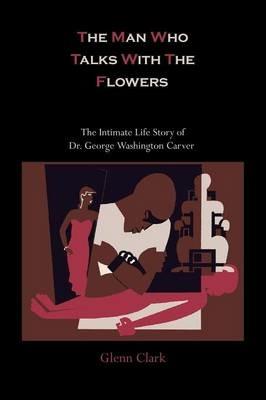 The Man Who Talks with the Flowers: The Intimate Life Story of Dr. George Washington Carver - Glenn Clark - cover