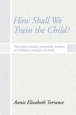 How Shall We Train the Child: Plain Talk to Parents, Particularly Mothers, on Christian Training in the Home - Annie Torrance - cover