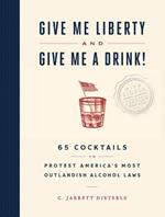 Give Me Liberty and Give Me a Drink!: 65 Cocktails to Protest America's Most Outlandish Alcohol Laws