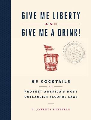 Give Me Liberty and Give Me a Drink!: 65 Cocktails to Protest America's Most Outlandish Alcohol Laws - C. Jarrett Dieterle - cover