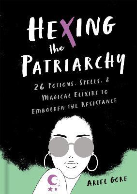 Hexing the Patriarchy: 26 Potions, Spells, and Magical Elixirs to Embolden the Resistance - Ariel Gore - cover