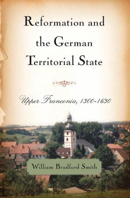 Reformation and the German Territorial State: Upper Franconia, 1300-1630 - William Bradford Smith - cover