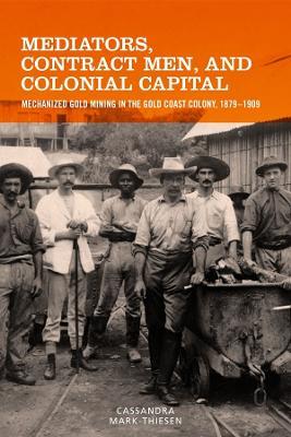 Mediators, Contract Men, and Colonial Capital: Mechanized Gold Mining in the Gold Coast Colony, 1879-1909 - Cassandra Mark-Thiesen - cover