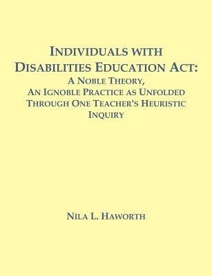 Individuals with Disabilities Education Act: A Noble Theory, An Ignoble Practice as Unfolded Through One Teacher's Heuristic Inquiry - Nila L Haworth - cover