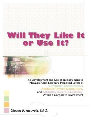 Will They Like It or Use It?: The Development and Use of an Instrument to Measure Adult Learners' Perceived Levels of Computer Competence, Attitudes Toward Computers, and Attitudes Toward e-Learning Within a Corporate Environment - Steven R Yacovelli - cover
