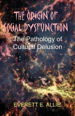 The Origin of Social Dysfunction: The Pathology of Cultural Delusion - Everett E Allie - cover