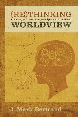 Rethinking Worldview: Learning to Think, Live, and Speak in This World - J. Mark Bertrand - cover