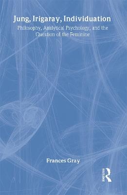 Jung, Irigaray, Individuation: Philosophy, Analytical Psychology, and the Question of the Feminine - Frances Gray - cover