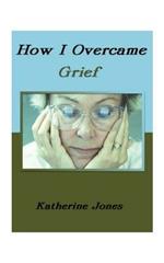 How I Overcame Grief: How to Ease the Pain Excerpts from Real Experiences