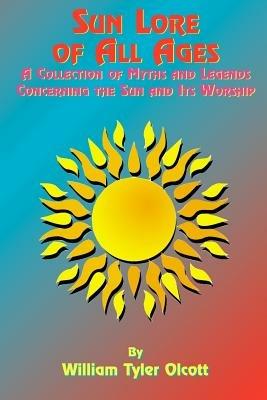 Sun Lore of All Ages: A Collection of Myths and Legends Concerning the Sun and Its Worship - William Tyler Olcott,Tedd St Rain,William Tyler Olcott - cover