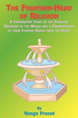The Fountainhead of Religion: A Comparative Study of the Principle Religions of the World and a Manifestation of Their Common Origin from the Vedas - Ganga Prasad,Paul Tice - cover