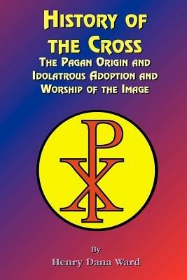 History of the Cross: The Pagan Origin, and Idolatroous Adoption and Worship, of the Image - Henry Dana Ward,Paul Tice - cover