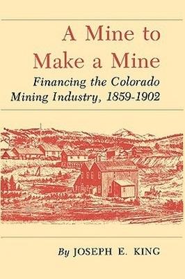 Mine To Make A Mine: Financing the Colorado Mining Industry, 1859-1902 - Joseph E. King - cover