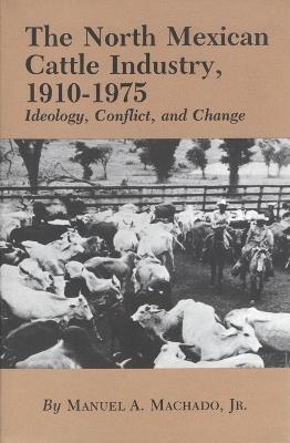 The North Mexican Cattle Industry, 1910-1975: Ideology, Conflict, and Change - Manuel A. Machado - cover