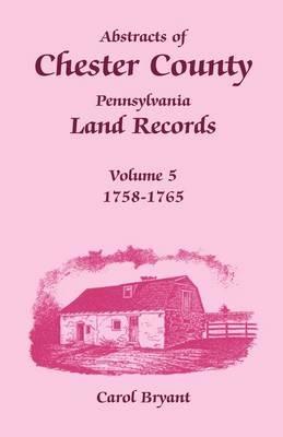 Abstracts of Chester County, Pennsylvania Land Records, Volume 5: 1758-1765 - Carol Bryant - cover
