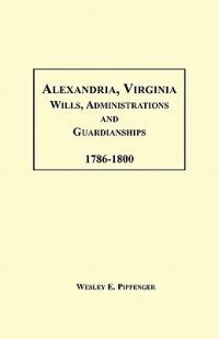 Alexandria, Virginia Wills, Administrations and Guardianships, 1786-1800 - Wesley E Pippenger - cover