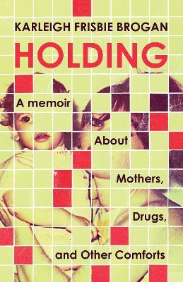 Holding: A Memoir About Mothers, Drugs, and Other Comforts - Karleigh Frisbie Brogan - cover