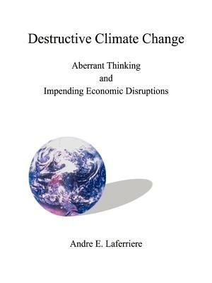 Destructive Climate Change: Aberrant Thinking and Impending Economic Disruptions - Andre E. Laferriere - cover