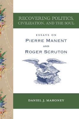Recovering Politics, Civilization, and the Soul – Essays on Pierre Manent and Roger Scruton - Daniel J. Mahoney - cover