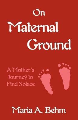 On Maternal Ground: A Mother's Journey to Find Solace - Maria A Behm - cover