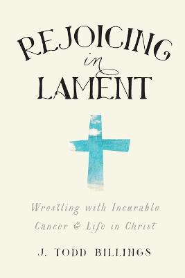Rejoicing in Lament - Wrestling with Incurable Cancer and Life in Christ - J. Todd Billings - cover