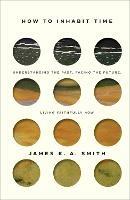 How to Inhabit Time – Understanding the Past, Facing the Future, Living Faithfully Now - James K. A. Smith - cover