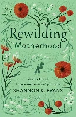 Rewilding Motherhood - Your Path to an Empowered Feminine Spirituality - Shannon K. Evans - cover