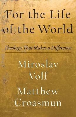 For the Life of the World - Theology That Makes a Difference - Miroslav Volf,Matthew Croasmun - cover