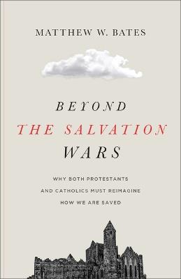 Beyond the Salvation Wars: Why Both Protestants and Catholics Must Reimagine How We Are Saved - Matthew W Bates - cover