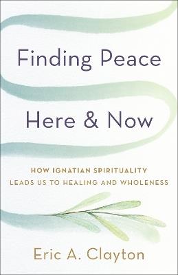Finding Peace Here and Now: How Ignatian Spirituality Leads Us to Healing and Wholeness - Eric A. Clayton - cover